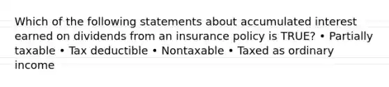 Which of the following statements about accumulated interest earned on dividends from an insurance policy is TRUE? • Partially taxable • Tax deductible • Nontaxable • Taxed as ordinary income