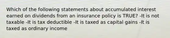 Which of the following statements about accumulated interest earned on dividends from an insurance policy is TRUE? -It is not taxable -It is tax deductible -It is taxed as capital gains -It is taxed as ordinary income