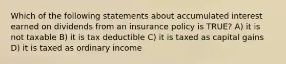 Which of the following statements about accumulated interest earned on dividends from an insurance policy is TRUE? A) it is not taxable B) it is tax deductible C) it is taxed as capital gains D) it is taxed as ordinary income