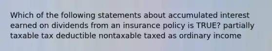 Which of the following statements about accumulated interest earned on dividends from an insurance policy is TRUE? partially taxable tax deductible nontaxable taxed as ordinary income