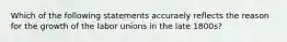 Which of the following statements accuraely reflects the reason for the growth of the labor unions in the late 1800s?