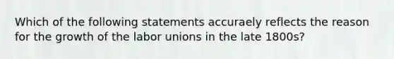 Which of the following statements accuraely reflects the reason for the growth of the labor unions in the late 1800s?