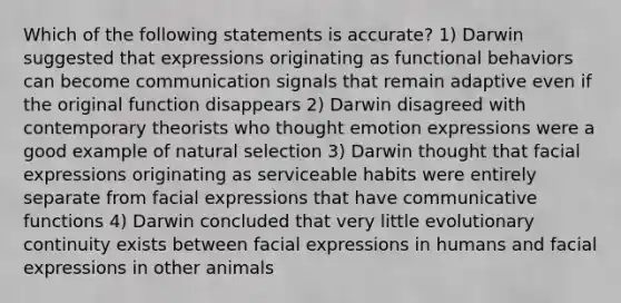 Which of the following statements is accurate? 1) Darwin suggested that expressions originating as functional behaviors can become communication signals that remain adaptive even if the original function disappears 2) Darwin disagreed with contemporary theorists who thought emotion expressions were a good example of natural selection 3) Darwin thought that facial expressions originating as serviceable habits were entirely separate from facial expressions that have communicative functions 4) Darwin concluded that very little evolutionary continuity exists between facial expressions in humans and facial expressions in other animals