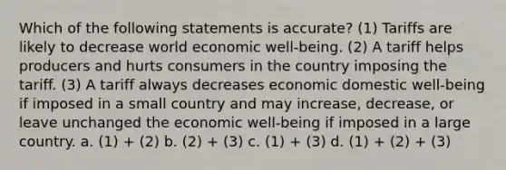 Which of the following statements is accurate? (1) Tariffs are likely to decrease world economic well-being. (2) A tariff helps producers and hurts consumers in the country imposing the tariff. (3) A tariff always decreases economic domestic well-being if imposed in a small country and may increase, decrease, or leave unchanged the economic well-being if imposed in a large country. a. (1) + (2) b. (2) + (3) c. (1) + (3) d. (1) + (2) + (3)