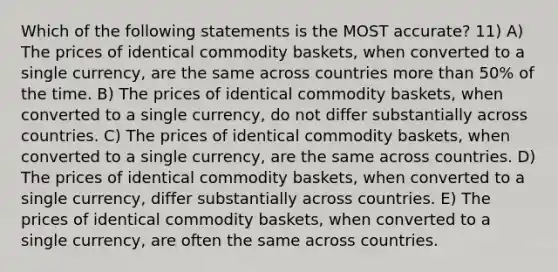 Which of the following statements is the MOST accurate? 11) A) The prices of identical commodity baskets, when converted to a single currency, are the same across countries more than 50% of the time. B) The prices of identical commodity baskets, when converted to a single currency, do not differ substantially across countries. C) The prices of identical commodity baskets, when converted to a single currency, are the same across countries. D) The prices of identical commodity baskets, when converted to a single currency, differ substantially across countries. E) The prices of identical commodity baskets, when converted to a single currency, are often the same across countries.