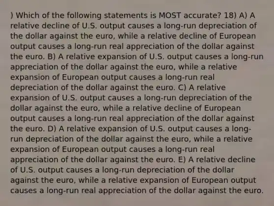 ) Which of the following statements is MOST accurate? 18) A) A relative decline of U.S. output causes a long-run depreciation of the dollar against the euro, while a relative decline of European output causes a long-run real appreciation of the dollar against the euro. B) A relative expansion of U.S. output causes a long-run appreciation of the dollar against the euro, while a relative expansion of European output causes a long-run real depreciation of the dollar against the euro. C) A relative expansion of U.S. output causes a long-run depreciation of the dollar against the euro, while a relative decline of European output causes a long-run real appreciation of the dollar against the euro. D) A relative expansion of U.S. output causes a long-run depreciation of the dollar against the euro, while a relative expansion of European output causes a long-run real appreciation of the dollar against the euro. E) A relative decline of U.S. output causes a long-run depreciation of the dollar against the euro, while a relative expansion of European output causes a long-run real appreciation of the dollar against the euro.