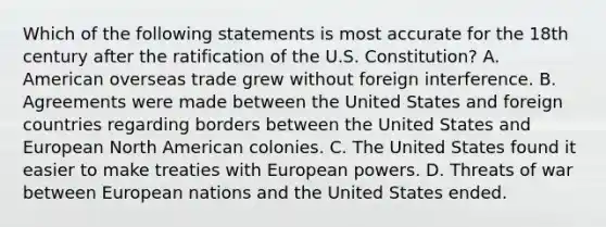 Which of the following statements is most accurate for the 18th century after the ratification of the U.S. Constitution? A. American overseas trade grew without foreign interference. B. Agreements were made between the United States and foreign countries regarding borders between the United States and European North American colonies. C. The United States found it easier to make treaties with European powers. D. Threats of war between European nations and the United States ended.