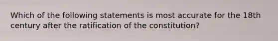 Which of the following statements is most accurate for the 18th century after the ratification of the constitution?