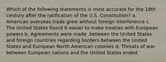 Which of the following statements is most accurate for the 18th century after the ratification of the U.S. Constitution? a. American overseas trade grew without foreign interference c. The United States found it easier to make treaties with European powers b. Agreements were made .between the United States and foreign countries regarding borders between the United States and European North American colonies d. Threats of war between European nations and the United States ended