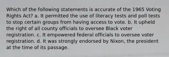 Which of the following statements is accurate of the 1965 Voting Rights Act? a. It permitted the use of literacy tests and poll tests to stop certain groups from having access to vote. b. It upheld the right of all county officials to oversee Black voter registration. c. It empowered federal officials to oversee voter registration. d. It was strongly endorsed by Nixon, the president at the time of its passage.