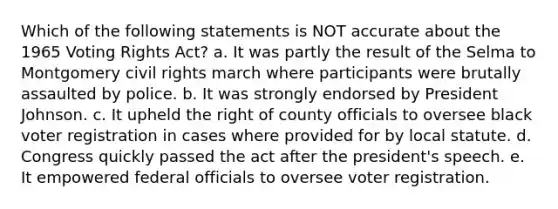 Which of the following statements is NOT accurate about the 1965 Voting Rights Act? a. It was partly the result of the Selma to Montgomery civil rights march where participants were brutally assaulted by police. b. It was strongly endorsed by President Johnson. c. It upheld the right of county officials to oversee black voter registration in cases where provided for by local statute. d. Congress quickly passed the act after the president's speech. e. It empowered federal officials to oversee voter registration.