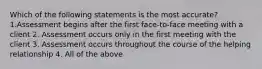 Which of the following statements is the most accurate? 1.Assessment begins after the first face-to-face meeting with a client 2. Assessment occurs only in the first meeting with the client 3. Assessment occurs throughout the course of the helping relationship 4. All of the above