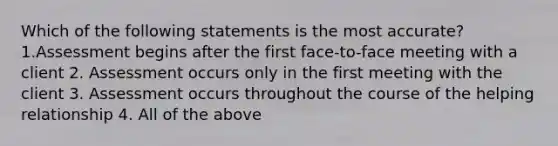 Which of the following statements is the most accurate? 1.Assessment begins after the first face-to-face meeting with a client 2. Assessment occurs only in the first meeting with the client 3. Assessment occurs throughout the course of the helping relationship 4. All of the above