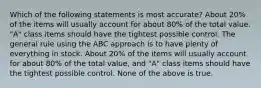 Which of the following statements is most accurate? About 20% of the items will usually account for about 80% of the total value. "A" class items should have the tightest possible control. The general rule using the ABC approach is to have plenty of everything in stock. About 20% of the items will usually account for about 80% of the total value, and "A" class items should have the tightest possible control. None of the above is true.