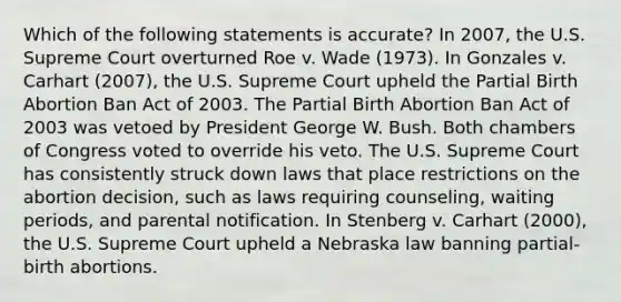 Which of the following statements is accurate? In 2007, the U.S. Supreme Court overturned Roe v. Wade (1973). In Gonzales v. Carhart (2007), the U.S. Supreme Court upheld the Partial Birth Abortion Ban Act of 2003. The Partial Birth Abortion Ban Act of 2003 was vetoed by President George W. Bush. Both chambers of Congress voted to override his veto. The U.S. Supreme Court has consistently struck down laws that place restrictions on the abortion decision, such as laws requiring counseling, waiting periods, and parental notification. In Stenberg v. Carhart (2000), the U.S. Supreme Court upheld a Nebraska law banning partial-birth abortions.