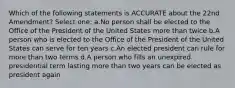 Which of the following statements is ACCURATE about the 22nd Amendment? Select one: a.No person shall be elected to the Office of the President of the United States more than twice b.A person who is elected to the Office of the President of the United States can serve for ten years c.An elected president can rule for more than two terms d.A person who fills an unexpired presidential term lasting more than two years can be elected as president again