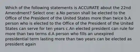 Which of the following statements is ACCURATE about the 22nd Amendment? Select one: a.No person shall be elected to the Office of the President of the United States more than twice b.A person who is elected to the Office of the President of the United States can serve for ten years c.An elected president can rule for more than two terms d.A person who fills an unexpired presidential term lasting more than two years can be elected as president again