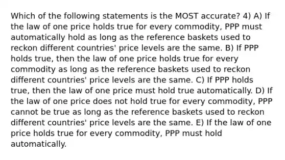 Which of the following statements is the MOST accurate? 4) A) If the law of one price holds true for every commodity, PPP must automatically hold as long as the reference baskets used to reckon different countries' price levels are the same. B) If PPP holds true, then the law of one price holds true for every commodity as long as the reference baskets used to reckon different countries' price levels are the same. C) If PPP holds true, then the law of one price must hold true automatically. D) If the law of one price does not hold true for every commodity, PPP cannot be true as long as the reference baskets used to reckon different countries' price levels are the same. E) If the law of one price holds true for every commodity, PPP must hold automatically.