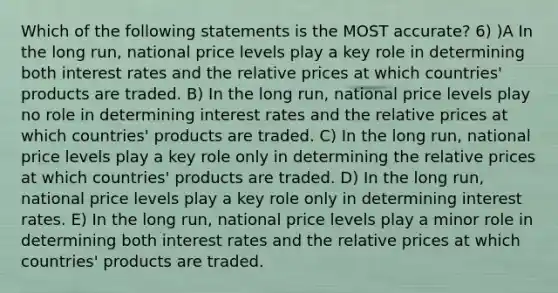 Which of the following statements is the MOST accurate? 6) )A In the long run, national price levels play a key role in determining both interest rates and the relative prices at which countries' products are traded. B) In the long run, national price levels play no role in determining interest rates and the relative prices at which countries' products are traded. C) In the long run, national price levels play a key role only in determining the relative prices at which countries' products are traded. D) In the long run, national price levels play a key role only in determining interest rates. E) In the long run, national price levels play a minor role in determining both interest rates and the relative prices at which countries' products are traded.