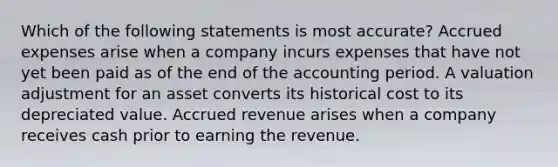 Which of the following statements is most accurate? Accrued expenses arise when a company incurs expenses that have not yet been paid as of the end of the accounting period. A valuation adjustment for an asset converts its historical cost to its depreciated value. Accrued revenue arises when a company receives cash prior to earning the revenue.