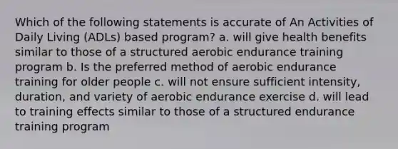 Which of the following statements is accurate of An Activities of Daily Living (ADLs) based program? a. will give health benefits similar to those of a structured aerobic endurance training program b. Is the preferred method of aerobic endurance training for older people c. will not ensure sufficient intensity, duration, and variety of aerobic endurance exercise d. will lead to training effects similar to those of a structured endurance training program