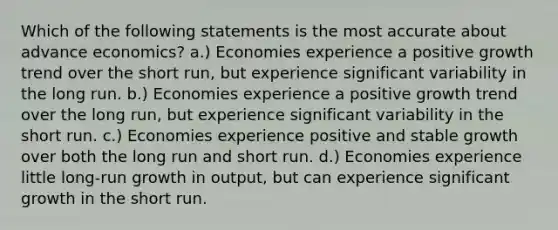 Which of the following statements is the most accurate about advance economics? a.) Economies experience a positive growth trend over the short run, but experience significant variability in the long run. b.) Economies experience a positive growth trend over the long run, but experience significant variability in the short run. c.) Economies experience positive and stable growth over both the long run and short run. d.) Economies experience little long-run growth in output, but can experience significant growth in the short run.