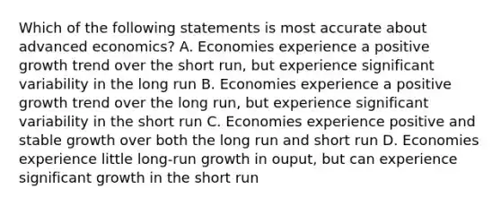 Which of the following statements is most accurate about advanced economics? A. Economies experience a positive growth trend over the short run, but experience significant variability in the long run B. Economies experience a positive growth trend over the long run, but experience significant variability in the short run C. Economies experience positive and stable growth over both the long run and short run D. Economies experience little long-run growth in ouput, but can experience significant growth in the short run