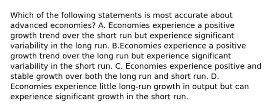 Which of the following statements is most accurate about advanced economies? A. Economies experience a positive growth trend over the short run but experience significant variability in the long run. B.Economies experience a positive growth trend over the long run but experience significant variability in the short run. C. Economies experience positive and stable growth over both the long run and short run. D. Economies experience little long-run growth in output but can experience significant growth in the short run.