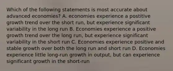 Which of the following statements is most accurate about advanced economies? A. economies experience a postitive growth trend over the short run, but experience significant variability in the long run B. Economies experience a positive growth trend over the long run, but experience significant variability in the short run C. Economies experience positive and stable growth over both the long run and short run D. Economies experience little long-run growth in output, but can experience significant growth in the short-run