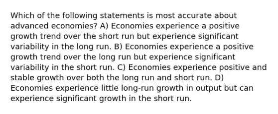 Which of the following statements is most accurate about advanced economies? A) Economies experience a positive growth trend over the short run but experience significant variability in the long run. B) Economies experience a positive growth trend over the long run but experience significant variability in the short run. C) Economies experience positive and stable growth over both the long run and short run. D) Economies experience little long-run growth in output but can experience significant growth in the short run.