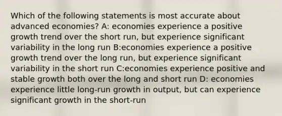 Which of the following statements is most accurate about advanced economies? A: economies experience a positive growth trend over the short run, but experience significant variability in the long run B:economies experience a positive growth trend over the long run, but experience significant variability in the short run C:economies experience positive and stable growth both over the long and short run D: economies experience little long-run growth in output, but can experience significant growth in the short-run