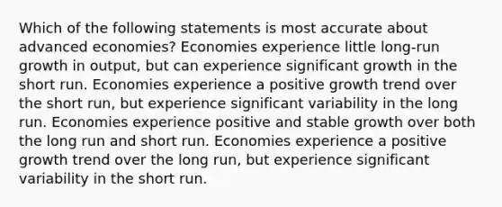 Which of the following statements is most accurate about advanced economies? Economies experience little long-run growth in output, but can experience significant growth in the short run. Economies experience a positive growth trend over the short run, but experience significant variability in the long run. Economies experience positive and stable growth over both the long run and short run. Economies experience a positive growth trend over the long run, but experience significant variability in the short run.