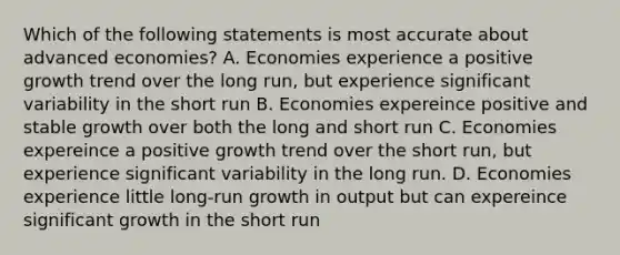 Which of the following statements is most accurate about advanced economies? A. Economies experience a positive growth trend over the long run, but experience significant variability in the short run B. Economies expereince positive and stable growth over both the long and short run C. Economies expereince a positive growth trend over the short run, but experience significant variability in the long run. D. Economies experience little long-run growth in output but can expereince significant growth in the short run