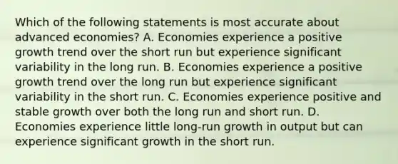 Which of the following statements is most accurate about advanced economies? A. Economies experience a positive growth trend over the short run but experience significant variability in the long run. B. Economies experience a positive growth trend over the long run but experience significant variability in the short run. C. Economies experience positive and stable growth over both the long run and short run. D. Economies experience little long-run growth in output but can experience significant growth in the short run.