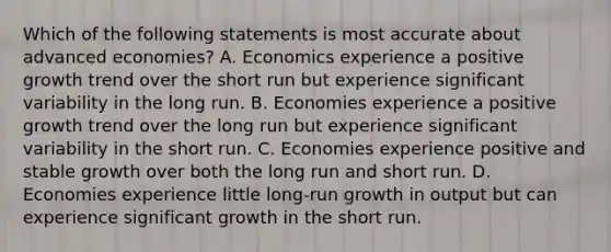 Which of the following statements is most accurate about advanced economies? A. Economics experience a positive growth trend over the short run but experience significant variability in the long run. B. Economies experience a positive growth trend over the long run but experience significant variability in the short run. C. Economies experience positive and stable growth over both the long run and short run. D. Economies experience little long-run growth in output but can experience significant growth in the short run.