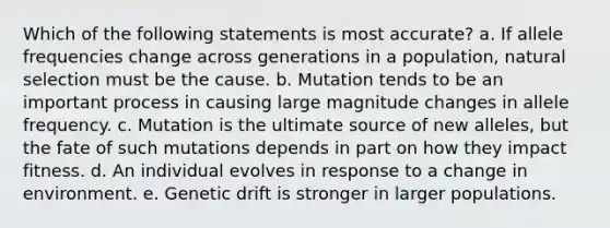 Which of the following statements is most accurate? a. If allele frequencies change across generations in a population, natural selection must be the cause. b. Mutation tends to be an important process in causing large magnitude changes in allele frequency. c. Mutation is the ultimate source of new alleles, but the fate of such mutations depends in part on how they impact fitness. d. An individual evolves in response to a change in environment. e. Genetic drift is stronger in larger populations.