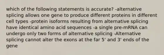 which of the following statements is accurate? -alternative splicing allows one gene to produce different proteins in different cell types -protein isoforms resulting from alternative splicing have identical amino acid sequences -a single pre-mRNA can undergo only two forms of alternative splicing -Alternative splicing cannot alter the exons at the far 5' and 3' ends of the gene