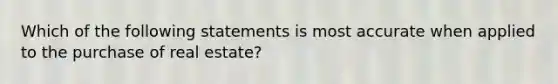 Which of the following statements is most accurate when applied to the purchase of real estate?