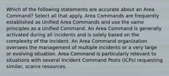 Which of the following statements are accurate about an Area Command? Select all that apply. Area Commands are frequently established as Unified Area Commands and use the same principles as a Unified Command. An Area Command is generally activated during all incidents and is solely based on the complexity of the incident. An Area Command organization oversees the management of multiple incidents or a very large or evolving situation. Area Command is particularly relevant to situations with several Incident Command Posts (ICPs) requesting similar, scarce resources.