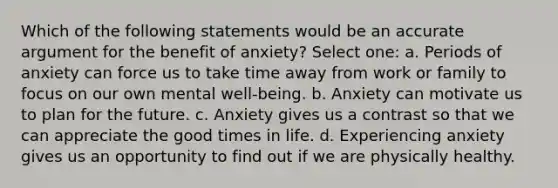 Which of the following statements would be an accurate argument for the benefit of anxiety? Select one: a. Periods of anxiety can force us to take time away from work or family to focus on our own mental well-being. b. Anxiety can motivate us to plan for the future. c. Anxiety gives us a contrast so that we can appreciate the good times in life. d. Experiencing anxiety gives us an opportunity to find out if we are physically healthy.