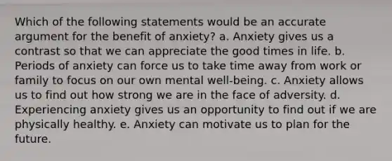 Which of the following statements would be an accurate argument for the benefit of anxiety? a. Anxiety gives us a contrast so that we can appreciate the good times in life. b. Periods of anxiety can force us to take time away from work or family to focus on our own mental well-being. c. Anxiety allows us to find out how strong we are in the face of adversity. d. Experiencing anxiety gives us an opportunity to find out if we are physically healthy. e. Anxiety can motivate us to plan for the future.