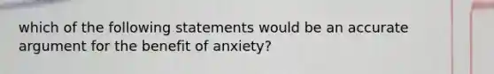 which of the following statements would be an accurate argument for the benefit of anxiety?