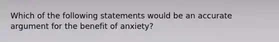 Which of the following statements would be an accurate argument for the benefit of anxiety?