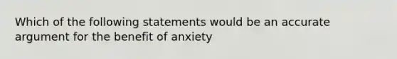 Which of the following statements would be an accurate argument for the benefit of anxiety