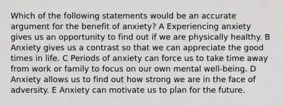 Which of the following statements would be an accurate argument for the benefit of anxiety? A Experiencing anxiety gives us an opportunity to find out if we are physically healthy. B Anxiety gives us a contrast so that we can appreciate the good times in life. C Periods of anxiety can force us to take time away from work or family to focus on our own mental well-being. D Anxiety allows us to find out how strong we are in the face of adversity. E Anxiety can motivate us to plan for the future.