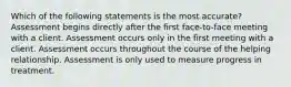 Which of the following statements is the most accurate? Assessment begins directly after the first face-to-face meeting with a client. Assessment occurs only in the first meeting with a client. Assessment occurs throughout the course of the helping relationship. Assessment is only used to measure progress in treatment.