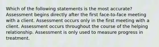 Which of the following statements is the most accurate? Assessment begins directly after the first face-to-face meeting with a client. Assessment occurs only in the first meeting with a client. Assessment occurs throughout the course of the helping relationship. Assessment is only used to measure progress in treatment.