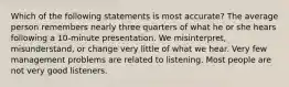 Which of the following statements is most accurate? The average person remembers nearly three quarters of what he or she hears following a 10-minute presentation. We misinterpret, misunderstand, or change very little of what we hear. Very few management problems are related to listening. Most people are not very good listeners.