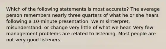 Which of the following statements is most accurate? The average person remembers nearly three quarters of what he or she hears following a 10-minute presentation. We misinterpret, misunderstand, or change very little of what we hear. Very few management problems are related to listening. Most people are not very good listeners.