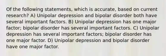 Of the following statements, which is accurate, based on current research? A) Unipolar depression and bipolar disorder both have several important factors. B) Unipolar depression has one major factor; bipolar disorder has several important factors. C) Unipolar depression has several important factors; bipolar disorder has one major factor. D) Unipolar depression and bipolar disorder have one major factor.